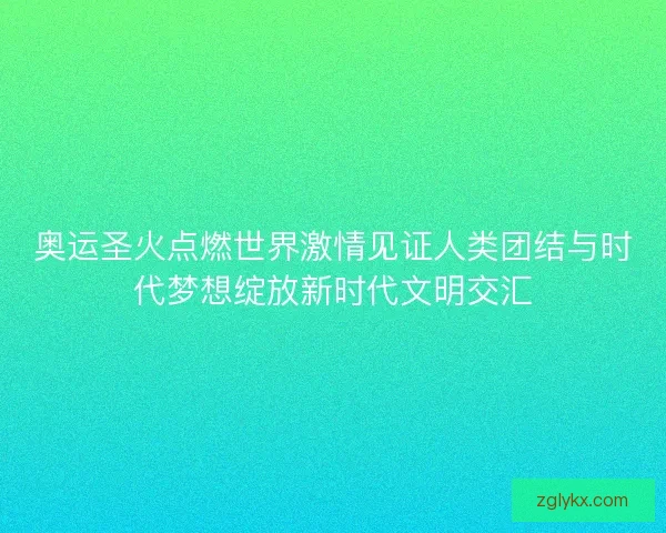 奥运圣火点燃世界激情见证人类团结与时代梦想绽放新时代文明交汇
