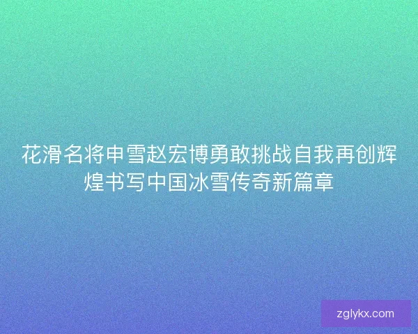 花滑名将申雪赵宏博勇敢挑战自我再创辉煌书写中国冰雪传奇新篇章