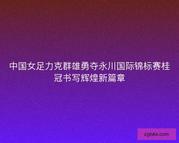 中国女足力克群雄勇夺永川国际锦标赛桂冠书写辉煌新篇章