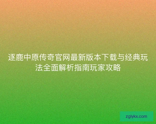 逐鹿中原传奇官网最新版本下载与经典玩法全面解析指南玩家攻略