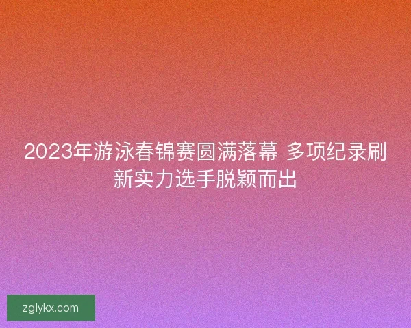2023年游泳春锦赛圆满落幕 多项纪录刷新实力选手脱颖而出