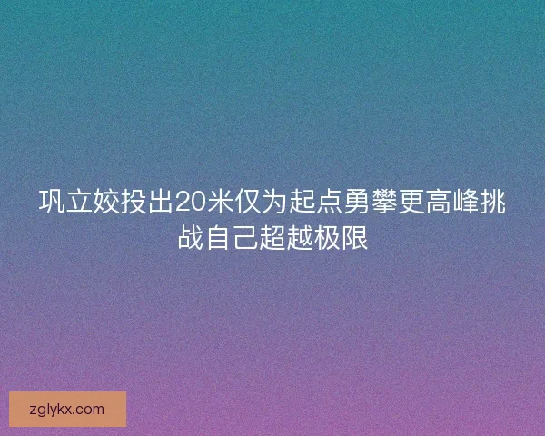 巩立姣投出20米仅为起点勇攀更高峰挑战自己超越极限