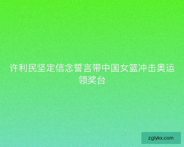 许利民坚定信念誓言带中国女篮冲击奥运领奖台