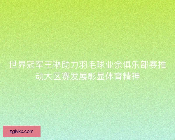 世界冠军王琳助力羽毛球业余俱乐部赛推动大区赛发展彰显体育精神