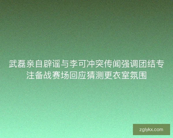 武磊亲自辟谣与李可冲突传闻强调团结专注备战赛场回应猜测更衣室氛围