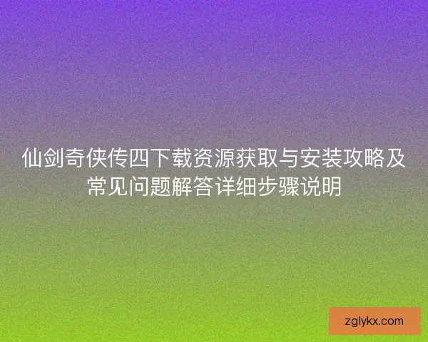 仙剑奇侠传四下载资源获取与安装攻略及常见问题解答详细步骤说明