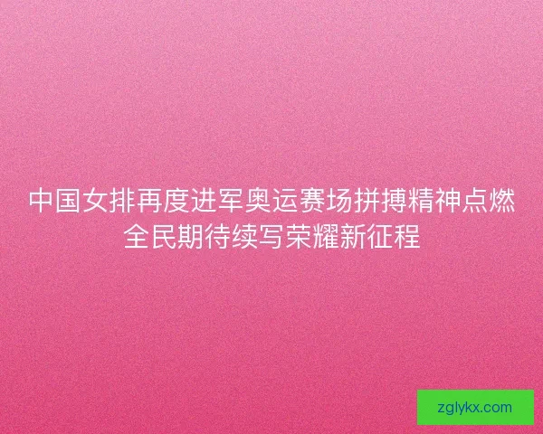 中国女排再度进军奥运赛场拼搏精神点燃全民期待续写荣耀新征程