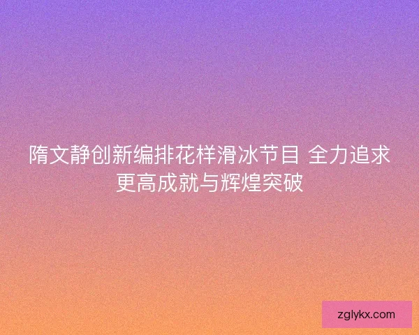 隋文静创新编排花样滑冰节目 全力追求更高成就与辉煌突破
