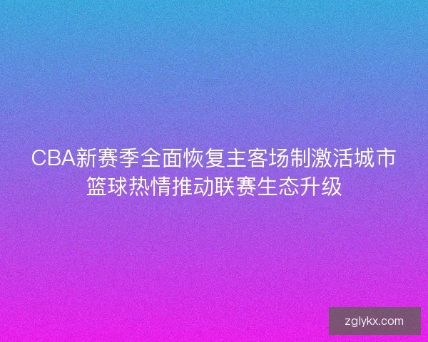 CBA新赛季全面恢复主客场制激活城市篮球热情推动联赛生态升级