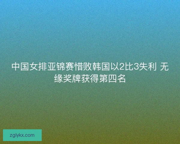 中国女排亚锦赛惜败韩国以2比3失利 无缘奖牌获得第四名