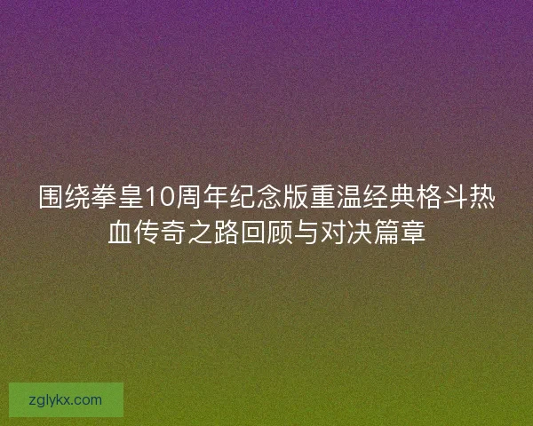 围绕拳皇10周年纪念版重温经典格斗热血传奇之路回顾与对决篇章