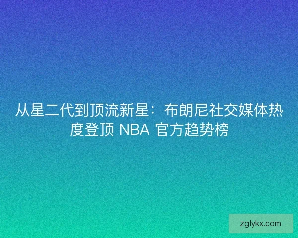 从星二代到顶流新星：布朗尼社交媒体热度登顶 NBA 官方趋势榜