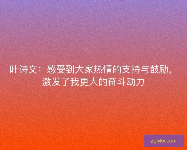 叶诗文：感受到大家热情的支持与鼓励，激发了我更大的奋斗动力