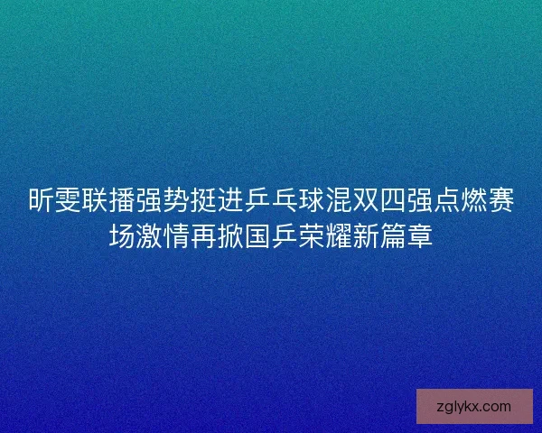 昕雯联播强势挺进乒乓球混双四强点燃赛场激情再掀国乒荣耀新篇章