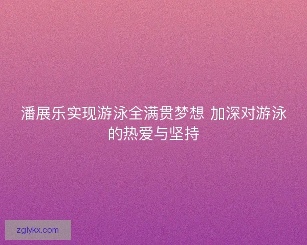 潘展乐实现游泳全满贯梦想 加深对游泳的热爱与坚持